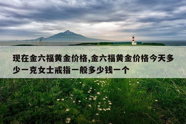 现在金六福黄金价格,金六福黄金价格今天多少一克女士戒指一般多少钱一个