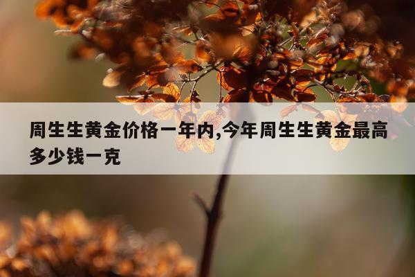 周生生黄金价格一年内,今年周生生黄金最高多少钱一克