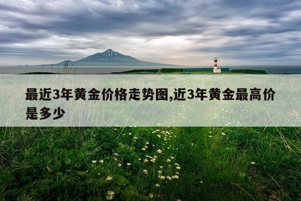最近3年黄金价格走势图,近3年黄金最高价是多少