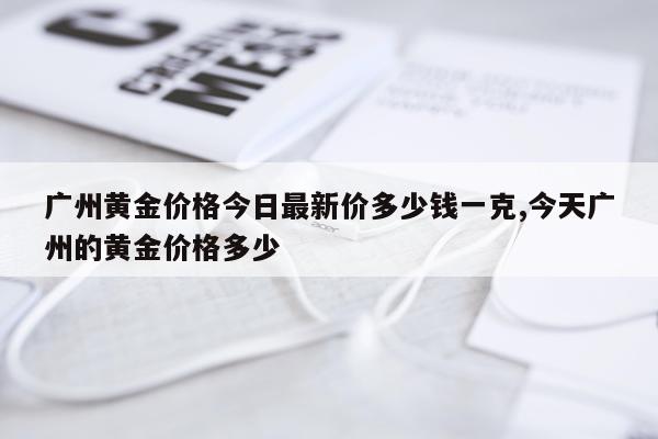 广州黄金价格今日最新价多少钱一克,今天广州的黄金价格多少
