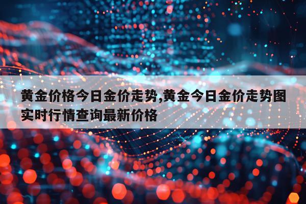 黄金价格今日金价走势,黄金今日金价走势图实时行情查询最新价格