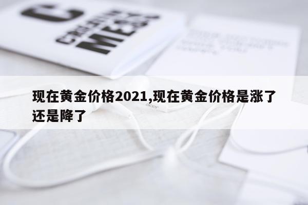 现在黄金价格2021,现在黄金价格是涨了还是降了
