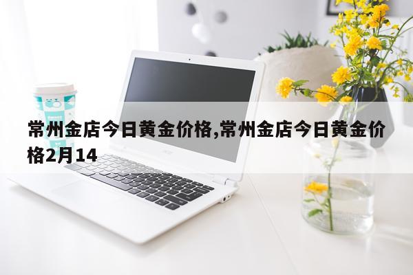 常州金店今日黄金价格,常州金店今日黄金价格2月14