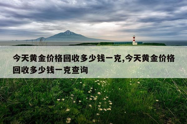 今天黄金价格回收多少钱一克,今天黄金价格回收多少钱一克查询