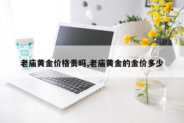 老庙黄金价格贵吗,老庙黄金的金价多少