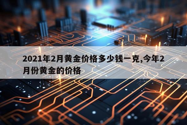2021年2月黄金价格多少钱一克,今年2月份黄金的价格