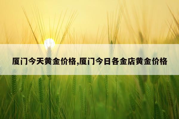 厦门今天黄金价格,厦门今日各金店黄金价格