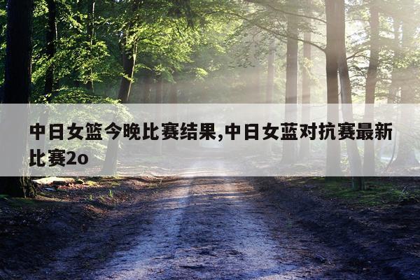中日女篮今晚比赛结果,中日女蓝对抗赛最新比赛2o