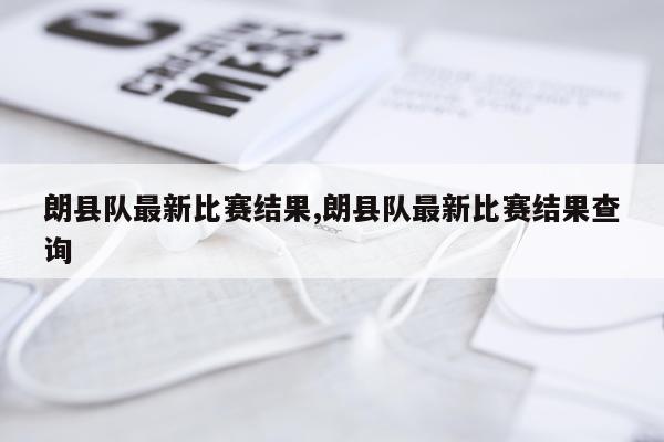 朗县队最新比赛结果,朗县队最新比赛结果查询