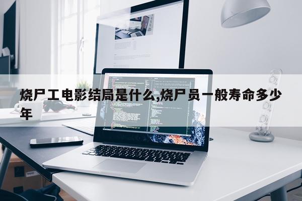 烧尸工电影结局是什么,烧尸员一般寿命多少年