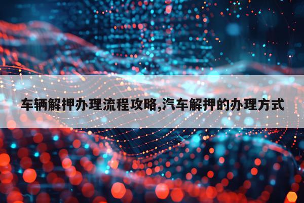 车辆解押办理流程攻略,汽车解押的办理方式