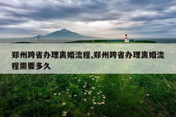 郑州跨省办理离婚流程,郑州跨省办理离婚流程需要多久