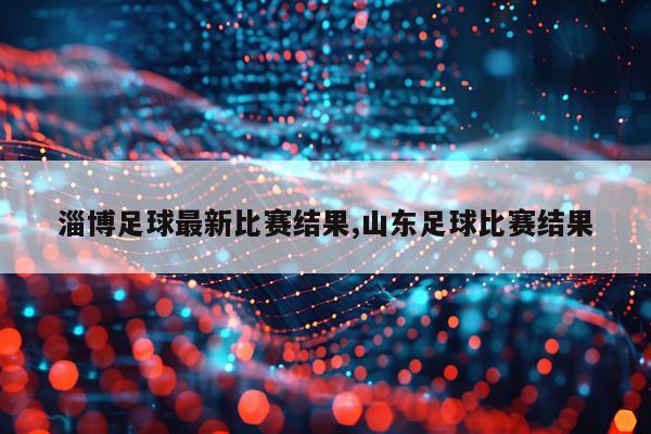 淄博足球最新比赛结果,山东足球比赛结果