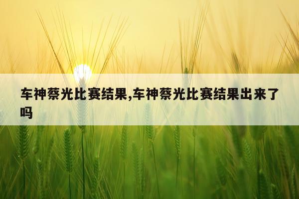 车神蔡光比赛结果,车神蔡光比赛结果出来了吗