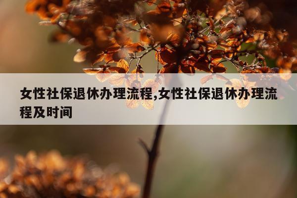 女性社保退休办理流程,女性社保退休办理流程及时间