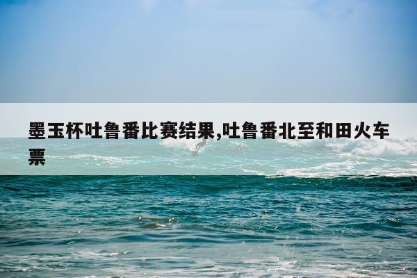 墨玉杯吐鲁番比赛结果,吐鲁番北至和田火车票