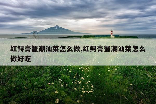 红鲟膏蟹潮汕菜怎么做,红鲟膏蟹潮汕菜怎么做好吃
