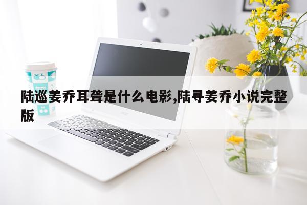 陆巡姜乔耳聋是什么电影,陆寻姜乔小说完整版