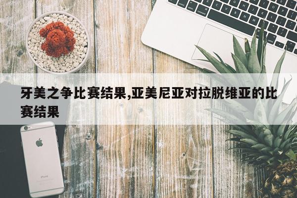 牙美之争比赛结果,亚美尼亚对拉脱维亚的比赛结果