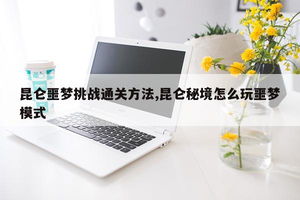 昆仑噩梦挑战通关方法,昆仑秘境怎么玩噩梦模式